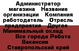 Администратор магазина › Название организации ­ Компания-работодатель › Отрасль предприятия ­ Другое › Минимальный оклад ­ 28 000 - Все города Работа » Вакансии   . Ставропольский край,Лермонтов г.